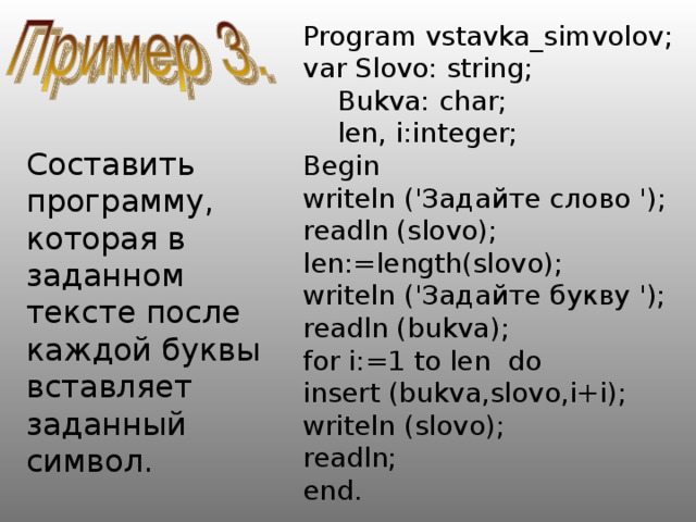 Program vstavka_simvolov; var Slovo: string;  Bukva: char;  len, i:integer; Begin writeln ('Задайте слово '); readln (slovo); len:=length(slovo); writeln ('Задайте букву '); readln (bukva); for i:=1 to len do insert (bukva,slovo,i+i); writeln (slovo); readln; end. Составить программу, которая в заданном тексте после каждой буквы вставляет заданный символ. 