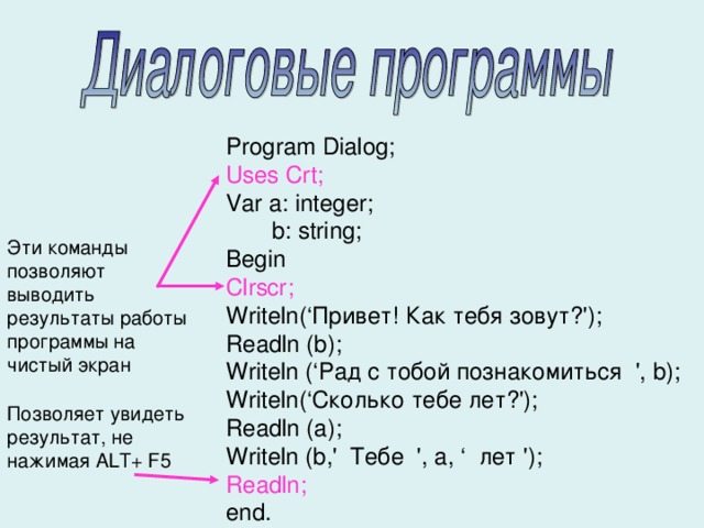 Program Dialog; Uses Crt; Var a: integer;   b: string; Begin Clrscr; Writeln(‘Привет! Как тебя зовут?'); Readln (b); Writeln (‘Рад с тобой познакомиться ', b); Writeln(‘Сколько тебе лет?'); Readln (a); Writeln (b,' Тебе ', a, ‘ лет '); Readln; end. Эти команды позволяют выводить результаты работы программы на чистый экран Позволяет увидеть результат, не нажимая ALT+ F5 