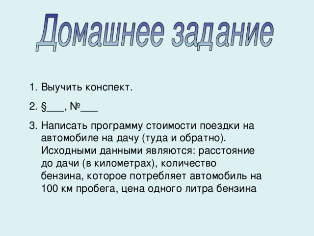 Выучить конспект. § ___ , №___ Написать программу стоимости поездки на автомобиле на дачу (туда и обратно). Исходными данными являются: расстояние до дачи (в километрах), количество бензина, которое потребляет автомобиль на 100 км пробега, цена одного литра бензина 