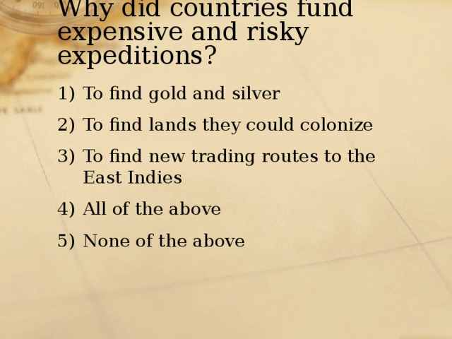 Why did countries fund expensive and risky expeditions? To find gold and silver To find lands they could colonize To find new trading routes to the East Indies All of the above None of the above 