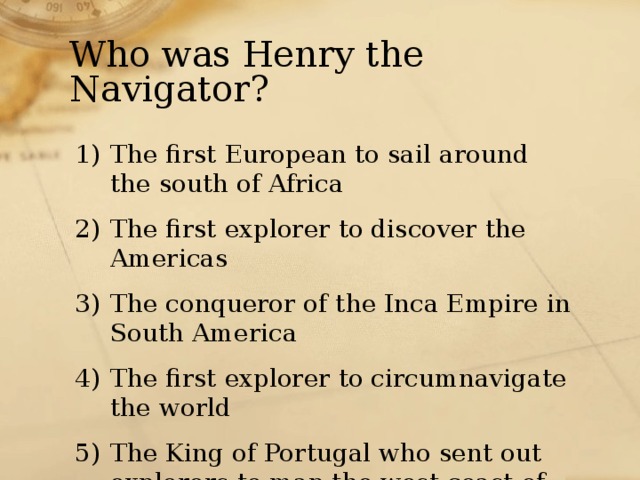 Who was Henry the Navigator? The first European to sail around the south of Africa The first explorer to discover the Americas The conqueror of the Inca Empire in South America The first explorer to circumnavigate the world The King of Portugal who sent out explorers to map the west coast of Africa 