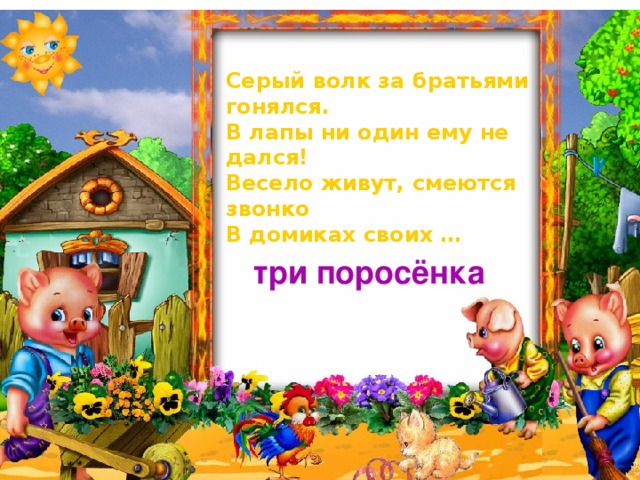 Серый волк за братьями гонялся. В лапы ни один ему не дался! Весело живут, смеются звонко В домиках своих … три поросёнка 