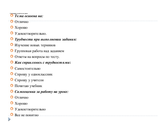    Самооценка за работу на уроке:   Тема освоена на:  Отлично Хорошо Удовлетворительно. Трудности при выполнении задания: Изучение новых терминов Групповая работа над заданием Ответы на вопросы по тесту . Как справляюсь с трудностями : Самостоятельно Спрошу у одноклассник Спрошу у учителя Почитаю учебник Самооценка за работу на уроке: Отлично Хорошо Удовлетворительно Все не понятно 