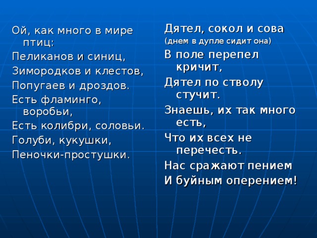 Дятел, сокол и сова (днем в дупле сидит она) В поле перепел кричит, Дятел по стволу стучит. Знаешь, их так много есть, Что их всех не перечесть. Нас сражают пением И буйным оперением! Ой, как много в мире птиц: Пеликанов и синиц, Зимородков и клестов, Попугаев и дроздов. Есть фламинго, воробьи, Есть колибри, соловьи. Голуби, кукушки, Пеночки-простушки. 