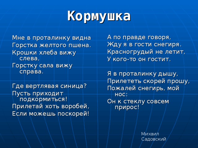 Кормушка   Мне в проталинку видна Горстка желтого пшена. Крошки хлеба вижу слева, Горстку сала вижу справа. Где вертлявая синица? Пусть приходит подкормиться! Прилетай хоть воробей, Если можешь поскорей! А по правде говоря, Жду я в гости снегиря. Красногрудый не летит, У кого-то он гостит. Я в проталинку дышу, Прилететь скорей прошу, Пожалей снегирь, мой нос: Он к стеклу совсем прирос! Михаил Садовский 