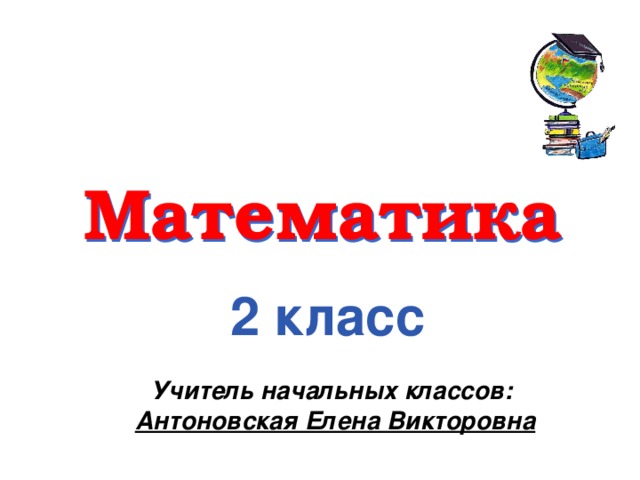 Математика 2 класс Учитель начальных классов: Антоновская Елена Викторовна 