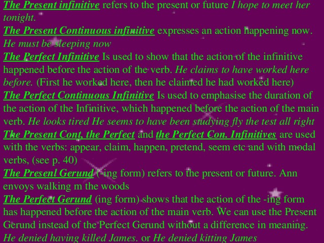 The Present infinitive refers to the present or future I hope to meet her tonight.  The Present Continuous infinitive expresses an action happening now. He must be sleeping now The Perfect Infinitive Is used to show that the action of the infinitive happened before the action of the verb. He claims to have worked here before. (First he worked here, then he claimed he had worked here) The Perfect Continuous Infinitive Is used to emphasise the duration of the action of the Infinitive, which happened before the action of the main verb. He looks tired He seems to have been studying fly the test all right The Present Cont, the Perfect and the Perfect Con. Infinitives are used with the verbs: appear, claim, happen, pretend, seem etc and with modal verbs, (see p. 40) The Presenl Gerund (-ing form) refers to the present or future. Ann envoys walking m the woods The Perfect Gerund (ing form) shows that the action of the -ing form has happened before the action of the main verb. We can use the Present Gerund instead of the Perfect Gerund without a difference in meaning. He denied having killed James. or He denied kitting James 