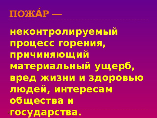 Пожа́р — неконтролируемый процесс горения, причиняющий материальный ущерб, вред жизни и здоровью людей, интересам общества и государства.  