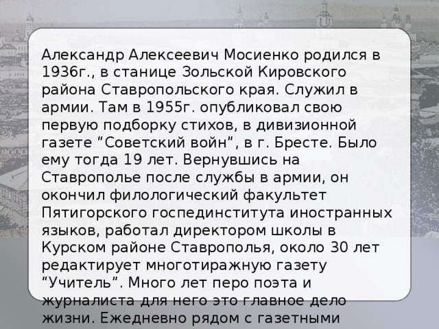 Александр Алексеевич Мосиенко родился в 1936г., в станице Зольской Кировского района Ставропольского края. Служил в армии. Там в 1955г. опубликовал свою первую подборку стихов, в дивизионной газете “Советский войн”, в г. Бресте. Было ему тогда 19 лет. Вернувшись на Ставрополье после службы в армии, он окончил филологический факультет Пятигорского госпединститута иностранных языков, работал директором школы в Курском районе Ставрополья, около 30 лет редактирует многотиражную газету “Учитель”. Много лет перо поэта и журналиста для него это главное дело жизни. Ежедневно рядом с газетными строками появляются поэтические, прозаические произведения. 