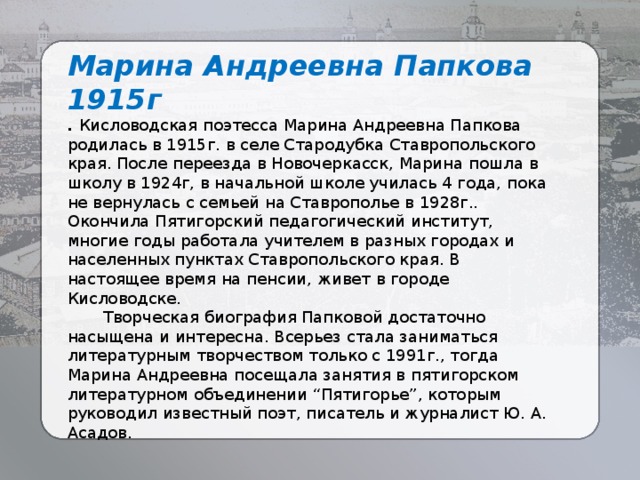 Марина Андреевна Папкова 1915г . Кисловодская поэтесса Марина Андреевна Папкова родилась в 1915г. в селе Стародубка Ставропольского края. После переезда в Новочеркасск, Марина пошла в школу в 1924г, в начальной школе училась 4 года, пока не вернулась с семьей на Ставрополье в 1928г.. Окончила Пятигорский педагогический институт, многие годы работала учителем в разных городах и населенных пунктах Ставропольского края. В настоящее время на пенсии, живет в городе Кисловодске.  Творческая биография Папковой достаточно насыщена и интересна. Всерьез стала заниматься литературным творчеством только с 1991г., тогда Марина Андреевна посещала занятия в пятигорском литературном объединении “Пятигорье”, которым руководил известный поэт, писатель и журналист Ю. А. Асадов. 