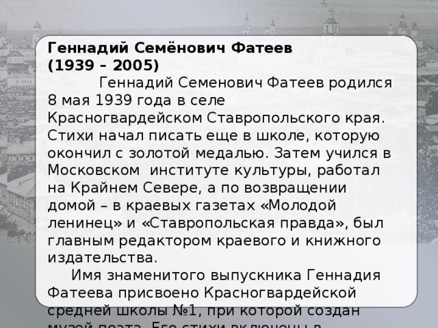 Геннадий Семёнович Фатеев (1939 – 2005)  Геннадий Семенович Фатеев родился 8 мая 1939 года в селе Красногвардейском Ставропольского края. Стихи начал писать еще в школе, которую окончил с золотой медалью. Затем учился в Московском институте культуры, работал на Крайнем Севере, а по возвращении домой – в краевых газетах «Молодой ленинец» и «Ставропольская правда», был главным редактором краевого и книжного издательства.  Имя знаменитого выпускника Геннадия Фатеева присвоено Красногвардейской средней школы №1, при которой создан музей поэта. Его стихи включены в школьную программу. 