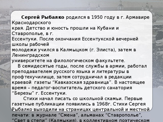  Сергей Рыбалко родился в 1950 году в г. Армавире Краснодарского края. Детство и юность прошли на Кубани и Ставрополье, в г. Ессентуки. После окончания Ессентукской вечерней школы рабочей молодежи учился в Калмыцком (г. Элиста), затем в Ленинградском университете на филологическом факультете.  В семидесятые годы, после службы в армии, работал преподавателем русского языка и литературы в профтехучилище, затем сотрудничал в редакции краевой газеты “Кавказская здравница”. В настоящее время – педагог-воспитатель детского санатория “Березы” г. Ессентуки.  Стихи начал писать со школьной скамьи. Первые газетные публикации появились в 1968г. Стихи Сергея Рыбалко выходили на страницах центральной и местной печати: в журнале “Смена”, альманах “Ставрополье”, “Свет в степи” (Калмыкия), в коллективном поэтическом сборнике “Новый день” (Ставрополь, 1990г.), звучали по радио и телевидению. 