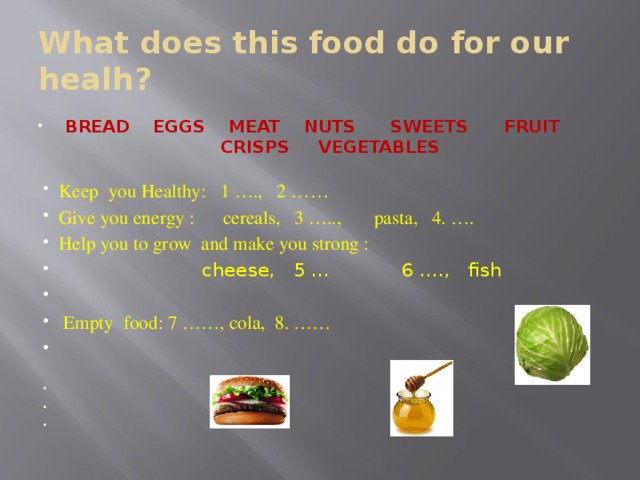 What does this food do for our healh? BREAD EGGS MEAT NUTS SWEETS FRUIT CRISPS VEGETABLES Keep you Healthy: 1 …., 2 …… Give you energy : cereals, 3 ….., pasta, 4. …. Help you to grow and make you strong :  cheese, 5 … 6 …., fish  Empty food: 7 ……, cola, 8. …… 