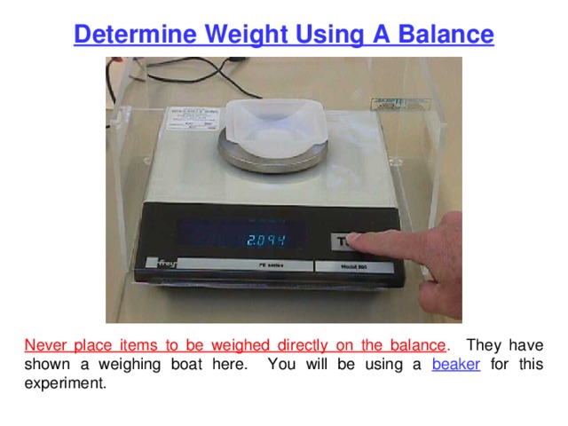 Determine Weight Using A Balance Never place items to be weighed directly on the balance . They have shown a weighing boat here. You will be using a beaker for this experiment. 