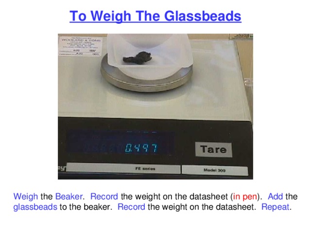 To Weigh The Glassbeads Weigh the Beaker . Record the weight on the datasheet ( in pen ). Add the glassbeads to the beaker. Record the weight on the datasheet. Repeat . 