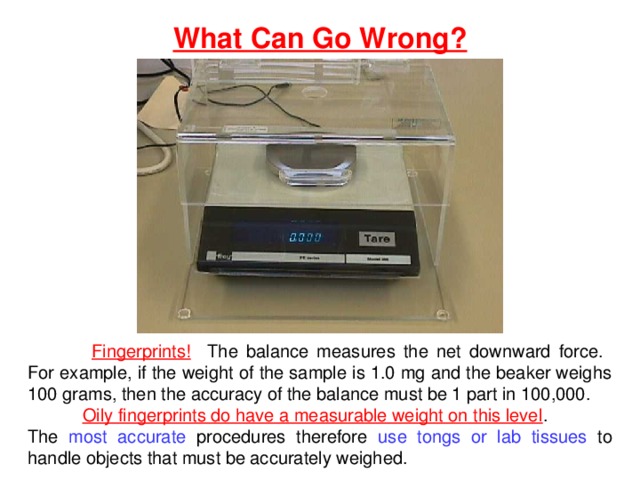 What Can Go Wrong?  Fingerprints! The balance measures the net downward force. For example, if the weight of the sample is 1.0 mg and the beaker weighs 100 grams, then the accuracy of the balance must be 1 part in 100,000. Oily fingerprints do have a measurable weight on this level . The most accurate procedures therefore use tongs or lab tissues to handle objects that must be accurately weighed. 