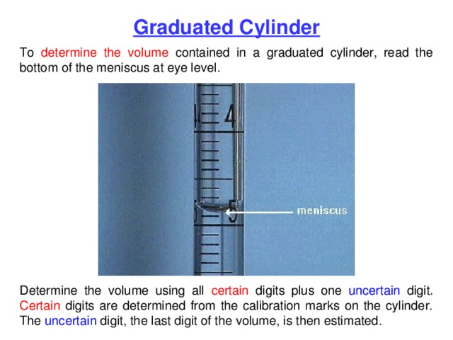 Graduated Cylinder To determine the volume contained in a graduated cylinder, read the bottom of the meniscus at eye level. Determine the volume using all certain digits plus one uncertain digit. Certain digits are determined from the calibration marks on the cylinder. The uncertain digit, the last digit of the volume, is then estimated. 