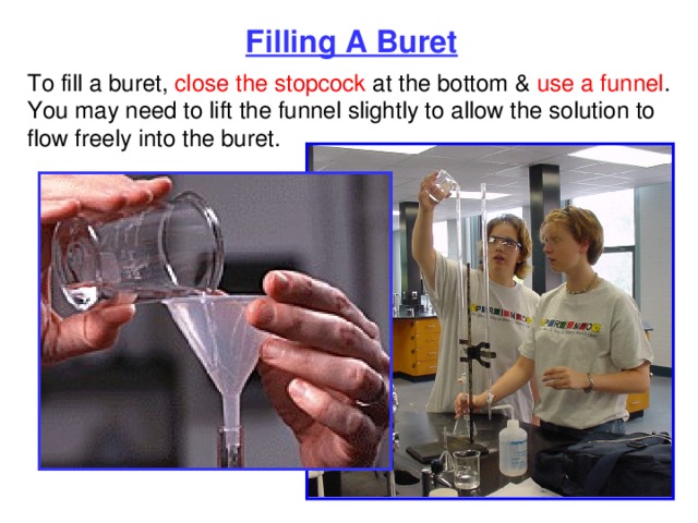 Filling A Buret To fill a buret, close the stopcock at the bottom & use a funnel . You may need to lift the funnel slightly to allow the solution to flow freely into the buret. 