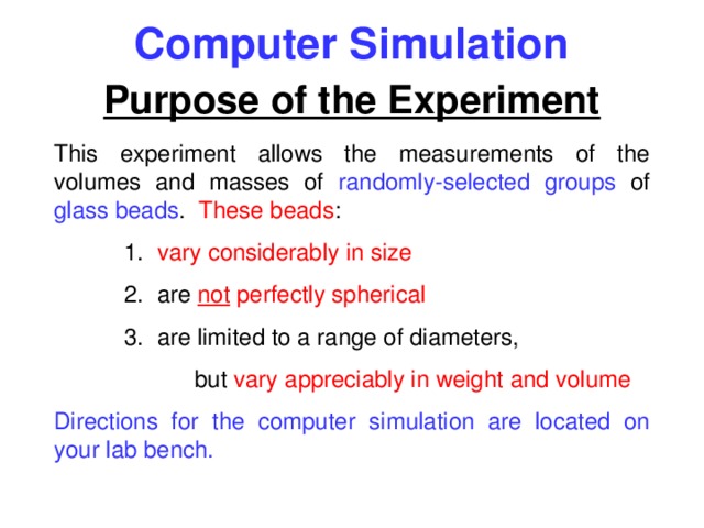Computer Simulation Purpose of the Experiment This experiment allows the measurements of the volumes and masses of randomly-selected groups of glass beads . These beads :  1. vary considerably in size  2. are not perfectly spherical  3. are limited to a range of diameters,   but vary appreciably in weight and volume Directions for the computer simulation are located on your lab bench. 