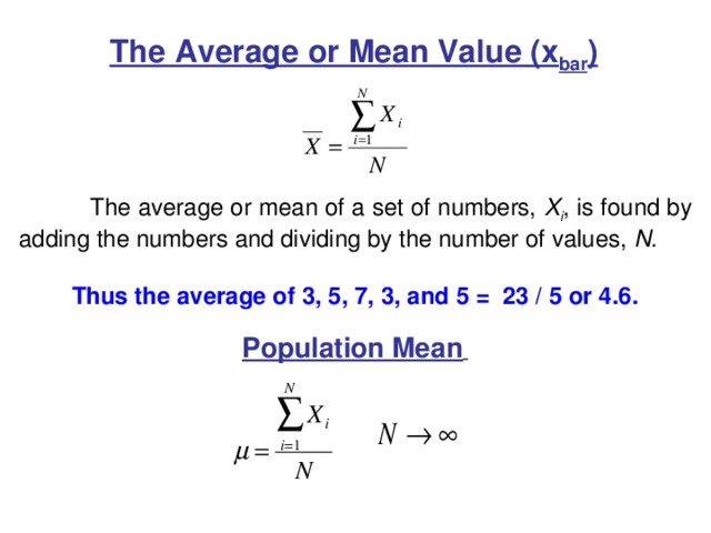 The Average or Mean Value (x bar )  The average or mean of a set of numbers, X i , is found by adding the numbers and dividing by the number of values, N . Thus the average of 3, 5, 7, 3, and 5 = 23 / 5 or 4.6. Population Mean  