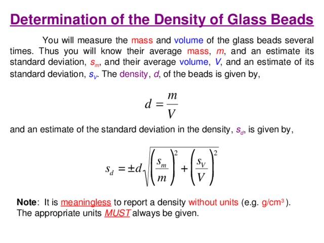 Determination of the Density of Glass Beads  You will measure the mass and volume of the glass beads several times. Thus you will know their average mass , m , and an estimate its standard deviation, s m , and their average volume , V , and an estimate of its standard deviation, s V . The density , d , of the beads is given by, and an estimate of the standard deviation in the density, s d , is given by, Note :  It is  meaningless  to report a density without units (e.g. g/cm 3 ). The appropriate units MUST  always be given. 