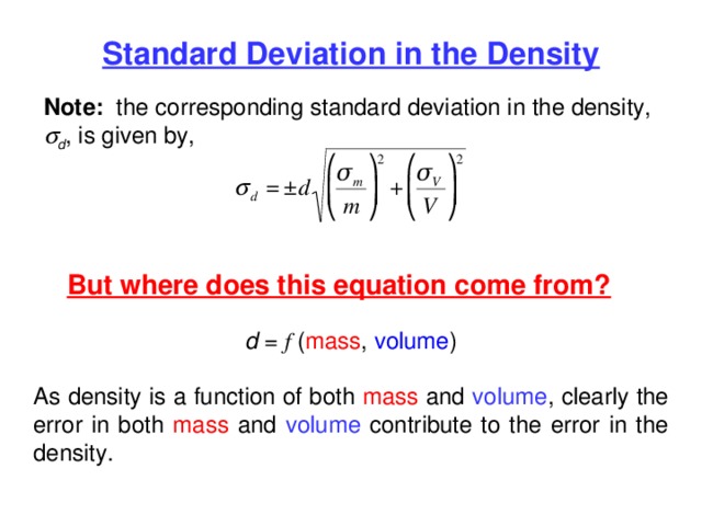 Standard Deviation in the Density Note: the corresponding standard deviation in the density,  d , is given by, But where does this equation come from? d = f ( mass , volume ) As density is a function of both mass and volume , clearly the error in both mass and volume contribute to the error in the density. 