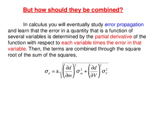 But how should they be combined?  In calculus you will eventually study error propagation and learn that the error in a quantity that is a function of several variables is determined by the partial derivative of the function with respect to each variable times the error  in that variable . Then, the terms are combined through the square root of the sum of the squares, 