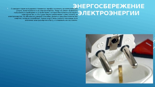 Энергосбережение электроэнергии   С каждым годом всё дороже становятся тарифы на оплату за коммунальные услуги, включительно и за электроэнергию. Люди не умеют правильно пользоваться приборами и устройствами, которые бесполезно расходуют электричество, и это существенно увеличивает сумму оплаты за электроэнергию. Но абсолютно каждый способен урезать в два раза количество энергии, которую потребляет. Нужно всего лишь освоить кое-какие пути экономии электроэнергии в быту, и следовать им постоянно. 