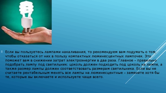 Если вы пользуетесь лампами накаливания, то рекомендуем вам подумать о том, чтобы отказаться от них в пользу компактных люминесцентных лампочек. Это поможет вам в снижении затрат электроэнергии в два раза. Главное – правильно подобрать лампу под светильник: цоколь должен подходить под цоколь на лампе, а также размер лампы должен соответствовать размерам светильника. Если вы не считаете рентабельным менять все лампы на люминесцентные – замените хотя бы те, которые вы включаете и используете чаще всего.  