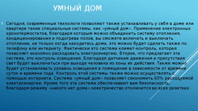 Умный дом Сегодня, современные технологи позволяют также устанавливать у себя в доме или квартире такие специальные системы, как «умный дом». Применение электронных хронотермостатов, благодаря которым можно объединить систему отопления, кондиционирования и подогрева полов, вы сможете включать и выключать отопление, не только когда находитесь дома, это можно будет сделать также по телефону или интернету. Фактически это система климат-контроль, которая позволяет экономно расходовать электроэнергию. Второе, что предлагает эта система, это контроль освещения. Благодаря датчикам движения и присутствия свет будет выключаться при выходе человека из зоны их действия. Также можно будет устанавливать уровень освещения в помещении в зависимости от времени суток и времени года. Контроль этой системы также можно осуществлять с помощью интернета. Система «умный дом» позволяет сэкономить 65% расходуемой электроэнергии. Кроме того эта система обеспечивают вам безопасность, благодаря режиму «никого нет дома» электричество отключится во всех розетках. 