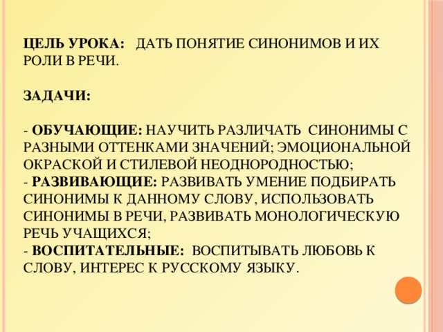 Цель урока: дать понятие синонимов и их роли в речи.   Задачи:   - обучающие: научить различать синонимы с разными оттенками значений; эмоциональной окраской и стилевой неоднородностью;  - развивающие: развивать умение подбирать синонимы к данному слову, использовать синонимы в речи, развивать монологическую речь учащихся;  - воспитательные: воспитывать любовь к слову, интерес к русскому языку. 