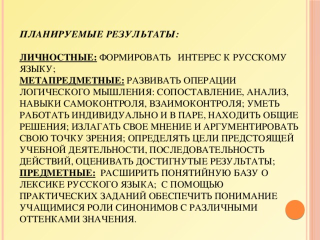 Планируемые результаты:   личностные: формировать интерес к русскому языку;  метапредметные: развивать операции логического мышления: сопоставление, анализ, навыки самоконтроля, взаимоконтроля; уметь работать индивидуально и в паре, находить общие решения; излагать свое мнение и аргументировать свою точку зрения; определять цели предстоящей учебной деятельности, последовательность действий, оценивать достигнутые результаты;  предметные: расширить понятийную базу о лексике русского языка;  с помощью практических заданий обеспечить понимание учащимися роли синонимов с различными оттенками значения. 