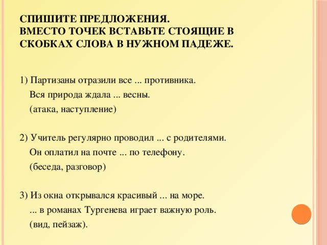 Спишите предложения.  Вместо точек вставьте стоящие в скобках слова в нужном падеже. 1) Партизаны отразили все ... противника.  Вся природа ждала ... весны.  (атака, наступление)   2) Учитель регулярно проводил ... с родителями.  Он оплатил на почте ... по телефону.  (беседа, разговор)   3) Из окна открывался красивый ... на море.  ... в романах Тургенева играет важную роль.  (вид, пейзаж). 