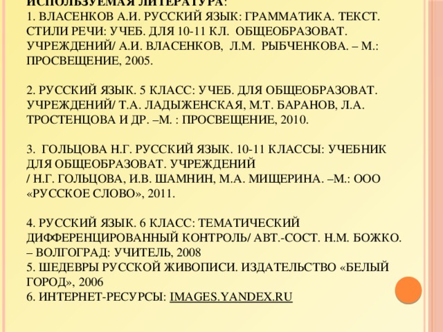 Используемая литература :  1. Власенков А.И. Русский язык: грамматика. Текст. Стили речи: учеб. Для 10-11 кл. общеобразоват. учреждений/ А.И. Власенков, Л.М. Рыбченкова. – М.: Просвещение, 2005.     2. Русский язык. 5 класс: учеб. для общеобразоват. учреждений/ Т.А. Ладыженская, М.Т. Баранов, Л.А. Тростенцова и др. –М. : Просвещение, 2010.     3. Гольцова Н.Г. Русский язык. 10-11 классы: учебник для общеобразоват. учреждений  / Н.Г. Гольцова, И.В. Шамнин, М.А. Мищерина. –М.: ООО «Русское слово», 2011.     4. Русский язык. 6 класс: тематический дифференцированный контроль/ авт.-сост. Н.М. Божко. – Волгоград: Учитель, 2008  5. Шедевры русской живописи. Издательство «Белый город», 2006  6. Интернет-ресурсы: images.yandex.ru 