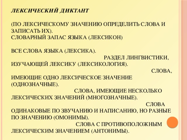 Лексический диктант    (по лексическому значению определить слова и записать их).  Словарный запас языка (лексикон)  Все слова языка (лексика).  Раздел лингвистики, изучающей лексику (лексикология).  Слова, имеющие одно лексическое значение (однозначные).  Слова, имеющие несколько лексических значений (многозначные).  Слова одинаковые по звучанию и написанию, но разные по значению (омонимы).  Слова с противоположным лексическим значением (антонимы).  