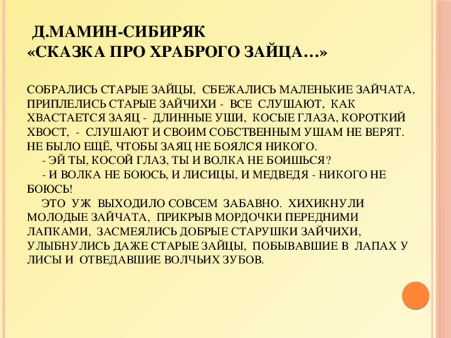  Д.Мамин-Сибиряк  «Сказка про храброго зайца…»   Собрались старые зайцы, сбежались маленькие зайчата, приплелись старые зайчихи - все слушают, как хвастается Заяц - длинные уши, косые глаза, короткий хвост, - слушают и своим собственным ушам не верят. Не было ещё, чтобы заяц не боялся никого.  - Эй ты, косой глаз, ты и волка не боишься?  - И волка не боюсь, и лисицы, и медведя - никого не боюсь!  Это уж выходило совсем забавно. Хихикнули молодые зайчата, прикрыв мордочки передними лапками, засмеялись добрые старушки зайчихи, улыбнулись даже старые зайцы, побывавшие в лапах у лисы и отведавшие волчьих зубов.      