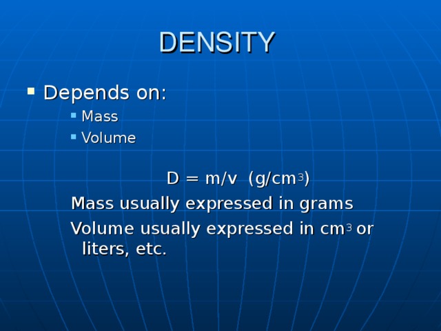 DENSITY Depends on: Mass Volume  Mass Volume  Mass Volume      D = m/v (g/cm 3 ) Mass usually expressed in grams Volume usually expressed in cm 3 or liters, etc.     D = m/v (g/cm 3 ) Mass usually expressed in grams Volume usually expressed in cm 3 or liters, etc.     D = m/v (g/cm 3 ) Mass usually expressed in grams Volume usually expressed in cm 3 or liters, etc. 