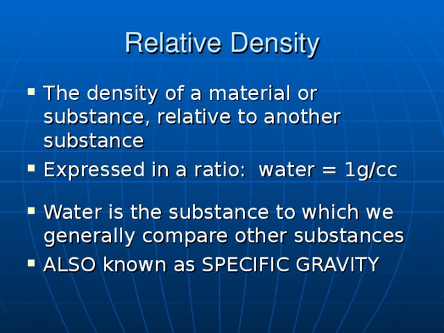 Relative Density The density of a material or substance, relative to another substance Expressed in a ratio: water = 1g/cc  Water is the substance to which we generally compare other substances ALSO known as SPECIFIC GRAVITY Relative Liquid densities : Oil, colored water, and corn syrup in a graduated cylinder. An H2O ice cube floats in liquid H2O but floats in rubbing alcohol. A can of diet coke floats in water while a can of regular coke sinks (can determine density of sugar versus NutraSweet using balance).  