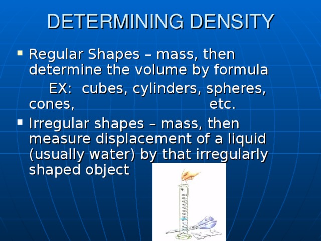 DETERMINING DENSITY Regular Shapes – mass, then determine the volume by formula   EX: cubes, cylinders, spheres, cones,      etc. Irregular shapes – mass, then measure displacement of a liquid (usually water) by that irregularly shaped object 