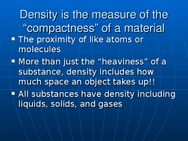 Density is the measure of the “compactness” of a material The proximity of like atoms or molecules More than just the “heaviness” of a substance, density includes how much space an object takes up!! All substances have density including liquids, solids, and gases Bread slice and compacted bread in large flask of water  