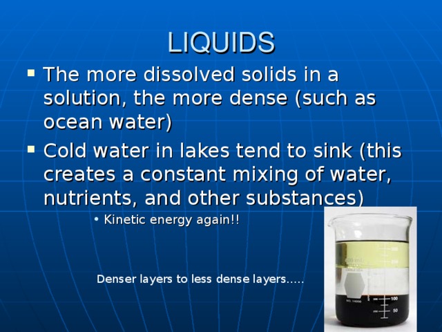 LIQUIDS The more dissolved solids in a solution, the more dense (such as ocean water) Cold water in lakes tend to sink (this creates a constant mixing of water, nutrients, and other substances) Kinetic energy again!! Kinetic energy again!! Kinetic energy again!! Kinetic energy again!! Straw solute Denser layers to less dense layers…..  