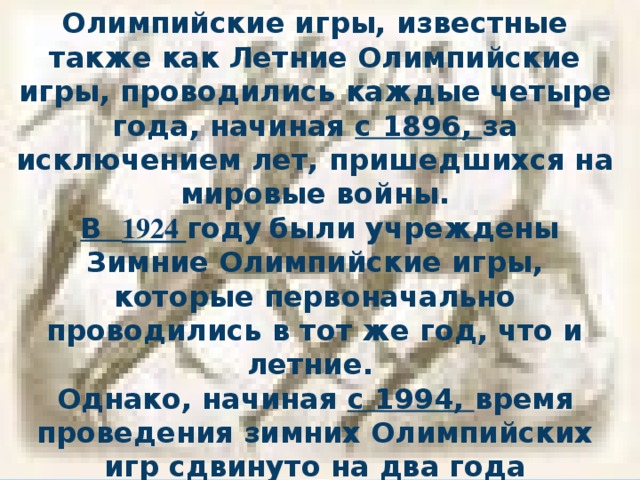 Олимпийские игры, известные также как Летние Олимпийские игры, проводились каждые четыре года, начиная с 1896, за исключением лет, пришедшихся на мировые войны.  В 1924 году  были учреждены Зимние Олимпийские игры, которые первоначально проводились в тот же год, что и летние. Однако, начиная с 1994, время проведения зимних Олимпийских игр сдвинуто на два года относительно времени проведения летних игр. 