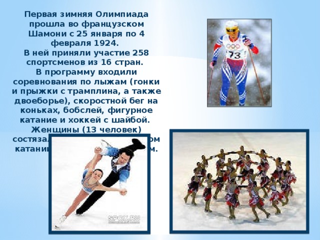 Первая зимняя Олимпиада прошла во французском Шамони с 25 января по 4 февраля 1924. В ней приняли участие 258 спортсменов из 16 стран. В программу входили соревнования по лыжам (гонки и прыжки с трамплина, а также двоеборье), скоростной бег на коньках, бобслей, фигурное катание и хоккей с шайбой. Женщины (13 человек) состязались только в фигурном катании: одиночном и парном. 