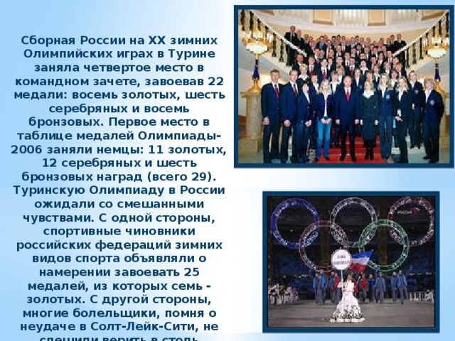 Сборная России на ХХ зимних Олимпийских играх в Турине заняла четвертое место в командном зачете, завоевав 22 медали: восемь золотых, шесть серебряных и восемь бронзовых. Первое место в таблице медалей Олимпиады-2006 заняли немцы: 11 золотых, 12 серебряных и шесть бронзовых наград (всего 29). Туринскую Олимпиаду в России ожидали со смешанными чувствами. С одной стороны, спортивные чиновники российских федераций зимних видов спорта объявляли о намерении завоевать 25 медалей, из которых семь - золотых. С другой стороны, многие болельщики, помня о неудаче в Солт-Лейк-Сити, не спешили верить в столь оптимистичные прогнозы. 