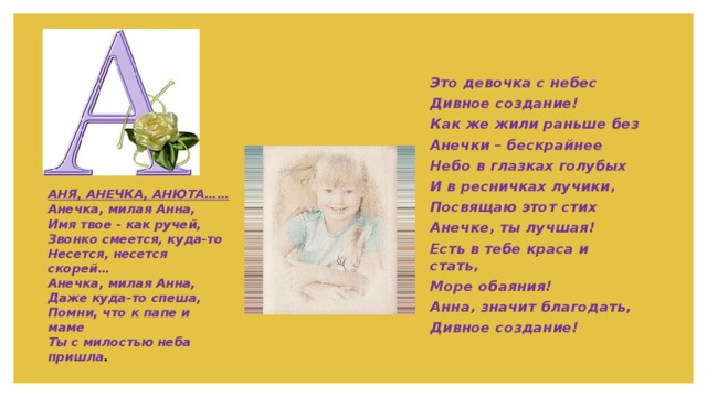 Это  девочка  с  небес Дивное  создание ! Как  же  жили  раньше  без Анечки  –  бескрайнее   Небо  в  глазках  голубых И  в  ресничках  лучики , Посвящаю  этот  стих Анечке , ты  лучшая !  Есть  в  тебе  краса  и  стать , Море  обаяния ! Анна , значит  благодать , Дивное  создание ! АНЯ , АНЕЧКА , АНЮТА …… Анечка , милая  Анна ,  Имя  твое - как  ручей ,  Звонко  смеется , куда - то  Несется , несется  скорей …  Анечка , милая  Анна ,  Даже  куда - то  спеша ,  Помни , что  к  папе  и  маме  Ты  с  милостью  неба  пришла . 