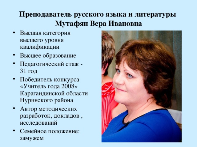 Преподаватель русского языка и литературы  Мутафян Вера Ивановна Высшая категория высшего уровня квалификации Высшее образование Педагогический стаж - 31 год Победитель конкурса «Учитель года 2008» Карагандинской области Нуринского района Автор методических разработок, докладов , исследований Семейное положение: замужем   