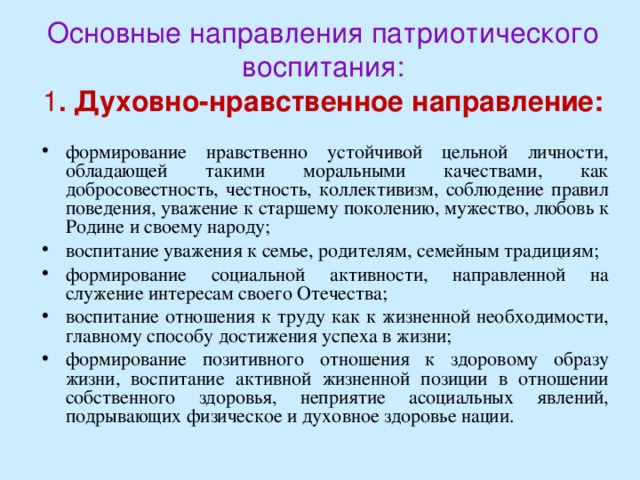   Основные направления патриотического воспитания:  1 . Духовно-нравственное направление:    формирование нравственно устойчивой цельной личности, обладающей такими моральными качествами, как добросовестность, честность, коллективизм, соблюдение правил поведения, уважение к старшему поколению, мужество, любовь к Родине и своему народу; воспитание уважения к семье, родителям, семейным традициям; формирование социальной активности, направленной на служение интересам своего Отечества; воспитание отношения к труду как к жизненной необходимости, главному способу достижения успеха в жизни; формирование позитивного отношения к здоровому образу жизни, воспитание активной жизненной позиции в отношении собственного здоровья, неприятие асоциальных явлений, подрывающих физическое и духовное здоровье нации. 