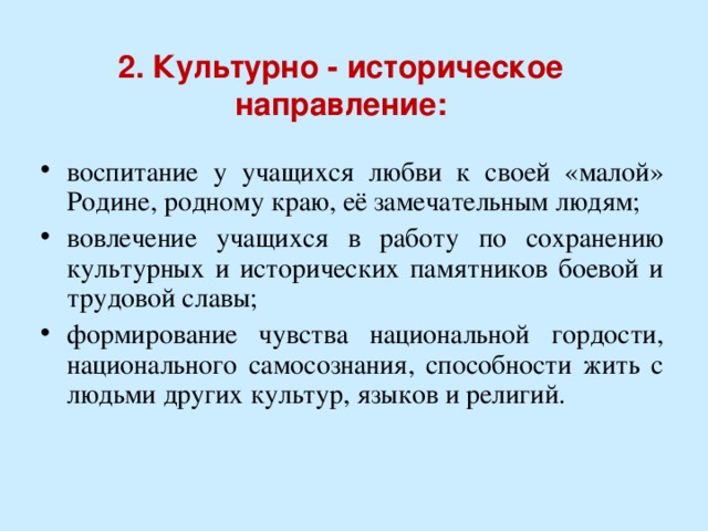2. Культурно - историческое направление:   воспитание у учащихся любви к своей «малой» Родине, родному краю, её замечательным людям; вовлечение учащихся в работу по сохранению культурных и исторических памятников боевой и трудовой славы; формирование чувства национальной гордости, национального самосознания, способности жить с людьми других культур, языков и религий. 