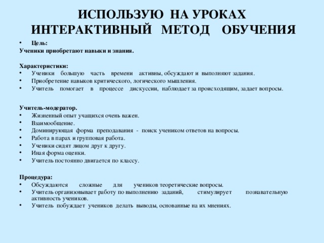  ИСПОЛЬЗУЮ НА УРОКАХ  ИНТЕРАКТИВНЫЙ МЕТОД ОБУЧЕНИЯ   Цель: Ученики приобретают навыки и знания.  Характеристики: Ученики большую часть времени активны, обсуждают и выполняют задания. Приобретение навыков критического, логического мышления. Учитель помогает в процессе дискуссии, наблюдает за происходящим, задает вопросы.    Учитель-модератор. Жизненный опыт учащихся очень важен. Взаимообщение. Доминирующая форма преподавания - поиск учеником ответов на вопросы. Работа в парах и групповая работа. Ученики сидят лицом друг к другу. Иная форма оценки. Учитель постоянно двигается по классу.  Процедура: Обсуждаются сложные для учеников теоретические вопросы. Учитель организовывает работу по выполнению заданий, стимулирует познавательную активность учеников. Учитель побуждает учеников делать выводы, основанные на их мнениях.   27 