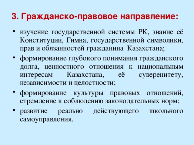 3. Гражданско-правовое направление:   изучение государственной системы РК, знание её Конституции, Гимна, государственной символики, прав и обязанностей гражданина Казахстана; формирование глубокого понимания гражданского долга, ценностного отношения к национальным интересам Казахстана, её суверенитету, независимости и целостности; формирование культуры правовых отношений, стремление к соблюдению законодательных норм; развитие реально действующего школьного самоуправления. 